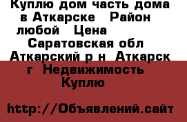 Куплю дом/часть дома в Аткарске › Район ­ любой › Цена ­ 750 000 - Саратовская обл., Аткарский р-н, Аткарск г. Недвижимость » Куплю   